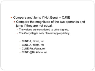  Compare and Jump if Not Equal – CJNE
 Compare the magnitude of the two operands and
jump if they are not equal.
 The values are considered to be unsigned.
 The Carry flag is set / cleared appropriately.
 CJNE A, direct, rel
 CJNE A, #data, rel
 CJNE Rn, #data, rel
 CJNE @Ri, #data, rel
 