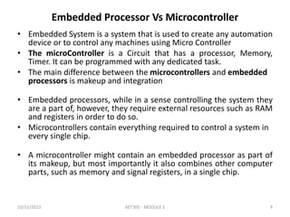 Embedded Processor Vs Microcontroller
• Embedded System is a system that is used to create any automation
device or to control any machines using Micro Controller
• The microController is a Circuit that has a processor, Memory,
Timer. It can be programmed with any dedicated task.
• The main difference between the microcontrollers and embedded
processors is makeup and integration
• Embedded processors, while in a sense controlling the system they
are a part of, however, they require external resources such as RAM
and registers in order to do so.
• Microcontrollers contain everything required to control a system in
every single chip.
• A microcontroller might contain an embedded processor as part of
its makeup, but most importantly it also combines other computer
parts, such as memory and signal registers, in a single chip.
10/11/2023 AET305 - MODULE 2 9
 