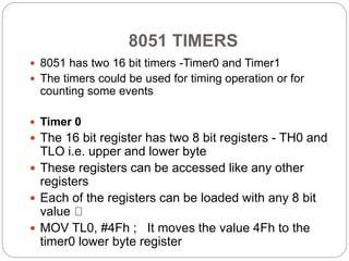 8051 TIMERS
 8051 has two 16 bit timers -Timer0 and Timer1
 The timers could be used for timing operation or for
counting some events
 Timer 0
 The 16 bit register has two 8 bit registers - TH0 and
TLO i.e. upper and lower byte
 These registers can be accessed like any other
registers
 Each of the registers can be loaded with any 8 bit
value
 MOV TL0, #4Fh ; It moves the value 4Fh to the
timer0 lower byte register
 