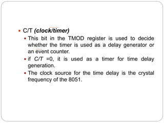  C/T (clock/timer)
 This bit in the TMOD register is used to decide
whether the timer is used as a delay generator or
an event counter.
 if C/T =0, it is used as a timer for time delay
generation.
 The clock source for the time delay is the crystal
frequency of the 8051.
 