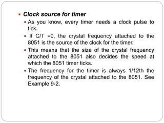  Clock source for timer
 As you know, every timer needs a clock pulse to
tick.
 If C/T =0, the crystal frequency attached to the
8051 is the source of the clock for the timer.
 This means that the size of the crystal frequency
attached to the 8051 also decides the speed at
which the 8051 timer ticks.
 The frequency for the timer is always 1/12th the
frequency of the crystal attached to the 8051. See
Example 9-2.
 