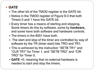  GATE
 The other bit of the TMOD register is the GATE bit.
 Notice in the TMOD register of Figure 9-3 that both
Timers 0 and 1 have the GATE bit.
 Every timer has a means of starting and stopping.
Some timers do this by software, some by hardware,
and some have both software and hardware controls.
 The timers in the 8051 have both.
 The start and stop of the timer are controlled by way of
software by the TR (timer start) bits TRO and TR1.
 This is achieved by the instruction “SETB TR1” and
“CLR TR1" for Timer 1, and “SETB TRO” and “CIR
TRO” for Timer 0.
 GATE =0, meaning that no external hardware is
needed to start and stop the timers.
 