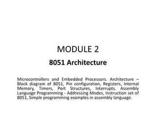MODULE 2
8051 Architecture
Microcontrollers and Embedded Processors. Architecture –
Block diagram of 8051, Pin configuration, Registers, Internal
Memory, Timers, Port Structures, Interrupts. Assembly
Language Programming - Addressing Modes, Instruction set of
8051, Simple programming examples in assembly language.
 