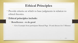Ethical Principles
• Provide criteria on which to base judgments in relation to
ethical theories.
• Ethical principles include:
• Beneficence - to do good
• Give Example from participant Manual Page 50 and discuss for 3 Minutes
* CH-I-*
 
