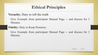 Ethical Principles
Veracity: Duty to tell the truth
• Give Example from participant Manual Page -- and discuss for 3
Minutes
Fidelity: Duty to Keep Promises
• Give Example from participant Manual Page -- and discuss for 3
Minutes
2/23/2024 CH-I-19
 