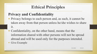 Ethical Principles
Privacy and Confidentiality
 Privacy belongs to each person and, as such, it cannot be
taken away from that person unless he/she wishes to share
it.
 Confidentiality, on the other hand, means that the
information shared with other persons will not be spread
abroad and will be used only for the purposes intended.
 Give Example
2/23/2024 CH-I-20
 