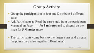 Group Activity
 Group the participants in to four and Distribute 4 different
cases
 Ask Participants to Read the case study from the participant
Mannual on Page ----- for 5 minutes and to discuss on the
issue for 5 Minutes more
 The participants come back to the larger class and discuss
the points they raise together ( 30 minutes)
2/23/2024 CH-I-22
 