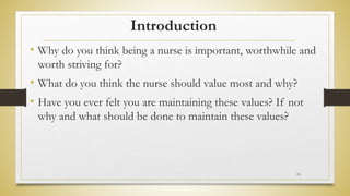 Introduction
• Why do you think being a nurse is important, worthwhile and
worth striving for?
• What do you think the nurse should value most and why?
• Have you ever felt you are maintaining these values? If not
why and what should be done to maintain these values?
26
 