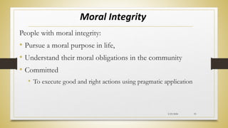 Moral Integrity
People with moral integrity:
• Pursue a moral purpose in life,
• Understand their moral obligations in the community
• Committed
• To execute good and right actions using pragmatic application
2/23/2024 33
 