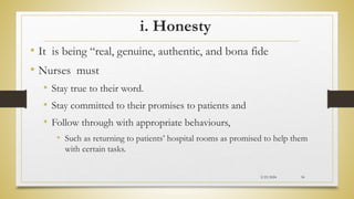 i. Honesty
• It is being “real, genuine, authentic, and bona fide
• Nurses must
• Stay true to their word.
• Stay committed to their promises to patients and
• Follow through with appropriate behaviours,
• Such as returning to patients’ hospital rooms as promised to help them
with certain tasks.
2/23/2024 34
 