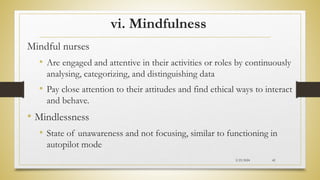 vi. Mindfulness
Mindful nurses
• Are engaged and attentive in their activities or roles by continuously
analysing, categorizing, and distinguishing data
• Pay close attention to their attitudes and find ethical ways to interact
and behave.
• Mindlessness
• State of unawareness and not focusing, similar to functioning in
autopilot mode
2/23/2024 42
 