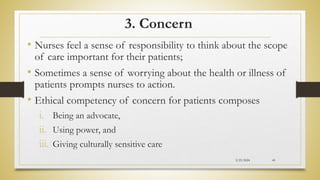 3. Concern
• Nurses feel a sense of responsibility to think about the scope
of care important for their patients;
• Sometimes a sense of worrying about the health or illness of
patients prompts nurses to action.
• Ethical competency of concern for patients composes
i. Being an advocate,
ii. Using power, and
iii. Giving culturally sensitive care
2/23/2024 45
 