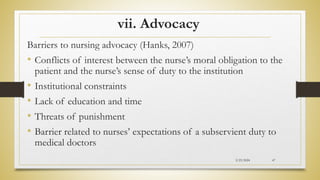 vii. Advocacy
Barriers to nursing advocacy (Hanks, 2007)
• Conflicts of interest between the nurse’s moral obligation to the
patient and the nurse’s sense of duty to the institution
• Institutional constraints
• Lack of education and time
• Threats of punishment
• Barrier related to nurses’ expectations of a subservient duty to
medical doctors
2/23/2024 47
 