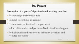 ix. Power
Properties of a powerful professional nursing practice
• Acknowledge their unique role
• Commit to continuous learning
• Demonstrate professional comportment
• Value collaboration and partner eﬀectively with colleagues
• Actively position themselves to influence decisions and
resource allocation.
2/23/2024 49
 