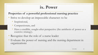ix. Power
Properties of a powerful professional nursing practice
• Strive to develop an impeccable character: to be
• Inspirational,
• Compassionate, and
• Have a credible, sought-after perspective (the antithesis of power as a
coercive strategy).
• Recognize that the role of a nurse leader
• Evaluate the power of nursing and the nursing department in
organizations
2/23/2024 50
 