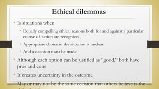 Ethical dilemmas
• Is situations when
• Equally compelling ethical reasons both for and against a particular
course of action are recognized,
• Appropriate choice in the situation is unclear
• And a decision must be made
• Although each option can be justified as “good,” both have
pros and cons
• It creates uncertainty in the outcome
• May or may not be the same decision that others believe is the
* *
 