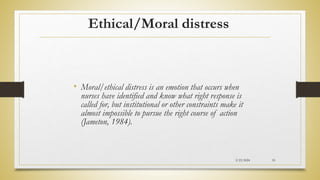 Ethical/Moral distress
• Moral/ethical distress is an emotion that occurs when
nurses have identified and know what right response is
called for, but institutional or other constraints make it
almost impossible to pursue the right course of action
(Jameton, 1984).
2/23/2024 55
 