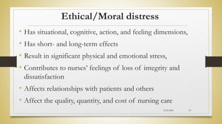 Ethical/Moral distress
• Has situational, cognitive, action, and feeling dimensions,
• Has short- and long-term effects
• Result in significant physical and emotional stress,
• Contributes to nurses’ feelings of loss of integrity and
dissatisfaction
• Affects relationships with patients and others
• Affect the quality, quantity, and cost of nursing care
2/23/2024 56
 