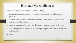 Ethical/Moral distress
Four A’s to Rise Above Moral Distress (2004)
1. Ask appropriate questions to become aware that moral distress is
present.
2. Affirm your distress and commitment to take care of yourself and
address moral distress.
3. Assess sources of your moral distress to prepare for an action plan.
4. Act to implement strategies for changes to preserve your integrity and
authenticity
Activity
2/23/2024 57
 