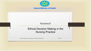 Federal Ministry of Health
Session:5
Ethical Decision Making in the
Nursing Practice
5/4/2017
National Standards of Nursing Practice Training: Nursing Ethics
 