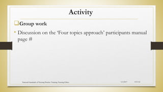 Activity
Group work
• Discussion on the ‘Four topics approach’ participants manual
page #
5/4/2017
National Standards of Nursing Practice Training: Nursing Ethics CH-I-64
 