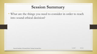 Session Summary
• What are the things you need to consider in order to reach
into sound ethical decision?
5/4/2017
National Standards of Nursing Practice Training: Nursing Ethics CH-I-66
 