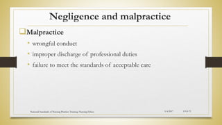 Negligence and malpractice
Malpractice
• wrongful conduct
• improper discharge of professional duties
• failure to meet the standards of acceptable care
5/4/2017
National Standards of Nursing Practice Training: Nursing Ethics CH-I-72
 