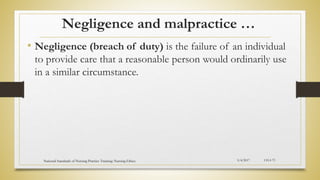 Negligence and malpractice …
• Negligence (breach of duty) is the failure of an individual
to provide care that a reasonable person would ordinarily use
in a similar circumstance.
5/4/2017
National Standards of Nursing Practice Training: Nursing Ethics CH-I-73
 