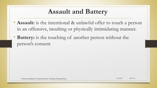 Assault and Battery
• Assault: is the intentional & unlawful offer to touch a person
in an offensive, insulting or physically intimidating manner.
• Battery: is the touching of another person without the
person’s consent
5/4/2017
National Standards of Nursing Practice Training: Nursing Ethics CH-I-74
 