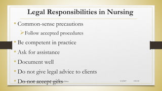 Legal Responsibilities in Nursing
• Common-sense precautions
Follow accepted procedures
• Be competent in practice
• Ask for assistance
• Document well
• Do not give legal advice to clients
• Do not accept gifts 5/4/2017
National Standards of Nursing Practice Training: Nursing Ethics CH-I-81
 