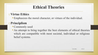 Ethical Theories
oVirtue Ethics
Emphasizes the moral character, or virtues of the individual.
oPrinciplism
Commonly used
An attempt to bring together the best elements of ethical theories
which are compatible with most societal, individual or religious
belief systems.
2/23/2024 CH-I-9
 