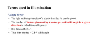 Terms used in Illumination
Candle Power
• The light radiating capacity of a source is called its candle power
• The number of lumens given out by a source per unit solid angle in a given
direction is called its candle power.
• It is denoted by C.P
• Total flux emitted = C.P * solid angle
 