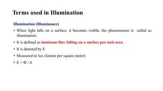 Terms used in Illumination
Illumination (Illuminance)
• When light falls on a surface, it becomes visible, the phenomenon is called as
illumination.
• It is defined as luminous flux falling on a surface per unit area.
• It is denoted by E
• Measured in lux (lumen per square meter)
• E = Ф /A
 