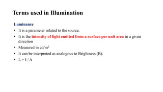 Terms used in Illumination
Luminance
• It is a parameter related to the source.
• It is the intensity of light emitted from a surface per unit area in a given
direction
• Measured in cd/m2
• It can be interpreted as analogous to Brightness (B).
• L = I / A
 