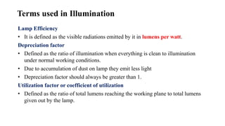 Terms used in Illumination
Lamp Efficiency
• It is defined as the visible radiations emitted by it in lumens per watt.
Depreciation factor
• Defined as the ratio of illumination when everything is clean to illumination
under normal working conditions.
• Due to accumulation of dust on lamp they emit less light
• Depreciation factor should always be greater than 1.
Utilization factor or coefficient of utilization
• Defined as the ratio of total lumens reaching the working plane to total lumens
given out by the lamp.
 