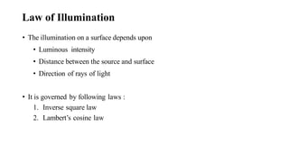 Law of Illumination
• The illumination on a surface depends upon
• Luminous intensity
• Distance between the source and surface
• Direction of rays of light
• It is governed by following laws :
1. Inverse square law
2. Lambert’s cosine law
 