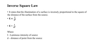 Inverse Square Law
• It states that the illumination of a surface is inversely proportional to the square of
the distance of the surface from the source.
• E 
𝟏
𝐝𝟐
• E =
𝐈
𝐝𝟐
Where
I - Luminous intensity of source
d – distance of point from the source
 