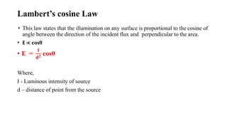 Lambert’s cosine Law
• This law states that the illumination on any surface is proportional to the cosine of
angle between the direction of the incident flux and perpendicular to the area.
• E  cosθ
• E =
𝐈
𝐝𝟐 cosθ
Where,
I - Luminous intensity of source
d – distance of point from the source
 