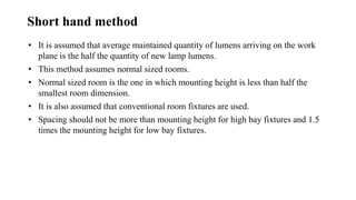 Short hand method
• It is assumed that average maintained quantity of lumens arriving on the work
plane is the half the quantity of new lamp lumens.
• This method assumes normal sized rooms.
• Normal sized room is the one in which mounting height is less than half the
smallest room dimension.
• It is also assumed that conventional room fixtures are used.
• Spacing should not be more than mounting height for high bay fixtures and 1.5
times the mounting height for low bay fixtures.
 