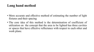 Long hand method
• More accurate and effective method of estimating the number of light
fixtures and their spacing
• The core idea of this method is the determination of coefficient of
utilization on the concept that the area to be lighted has three cavities
or spaces that have effective reflectance with respect to each other and
work plane.
 
