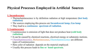 Physical Processes Employed in Artificial Sources
1. Incandescence
• Thermoluminescence is by definition radiation at high temperature (hot body
radiation)
• The sources employing this process are Incandescent lamp, Gas lamp
• They lead to a continuous spectrum of radiation.
2. Luminescence
• Luminescence is emission of light that does not produce heat (cold body
radiation)
• It can be caused by chemical reactions, electrical energy or subatomic motions.
• Chemiluminescence, Bioluminescence, Electroluminescence are different
types of Luminescence.
• Here color of radiation depends on the material employed.
• Usually this process leads to line or band spectrum.
 