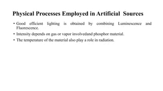 Physical Processes Employed in Artificial Sources
• Good efficient lighting is obtained by combining Luminescence and
Fluorescence.
• Intensity depends on gas or vapor involvedand phosphor material.
• The temperature of the material also play a role in radiation.
 