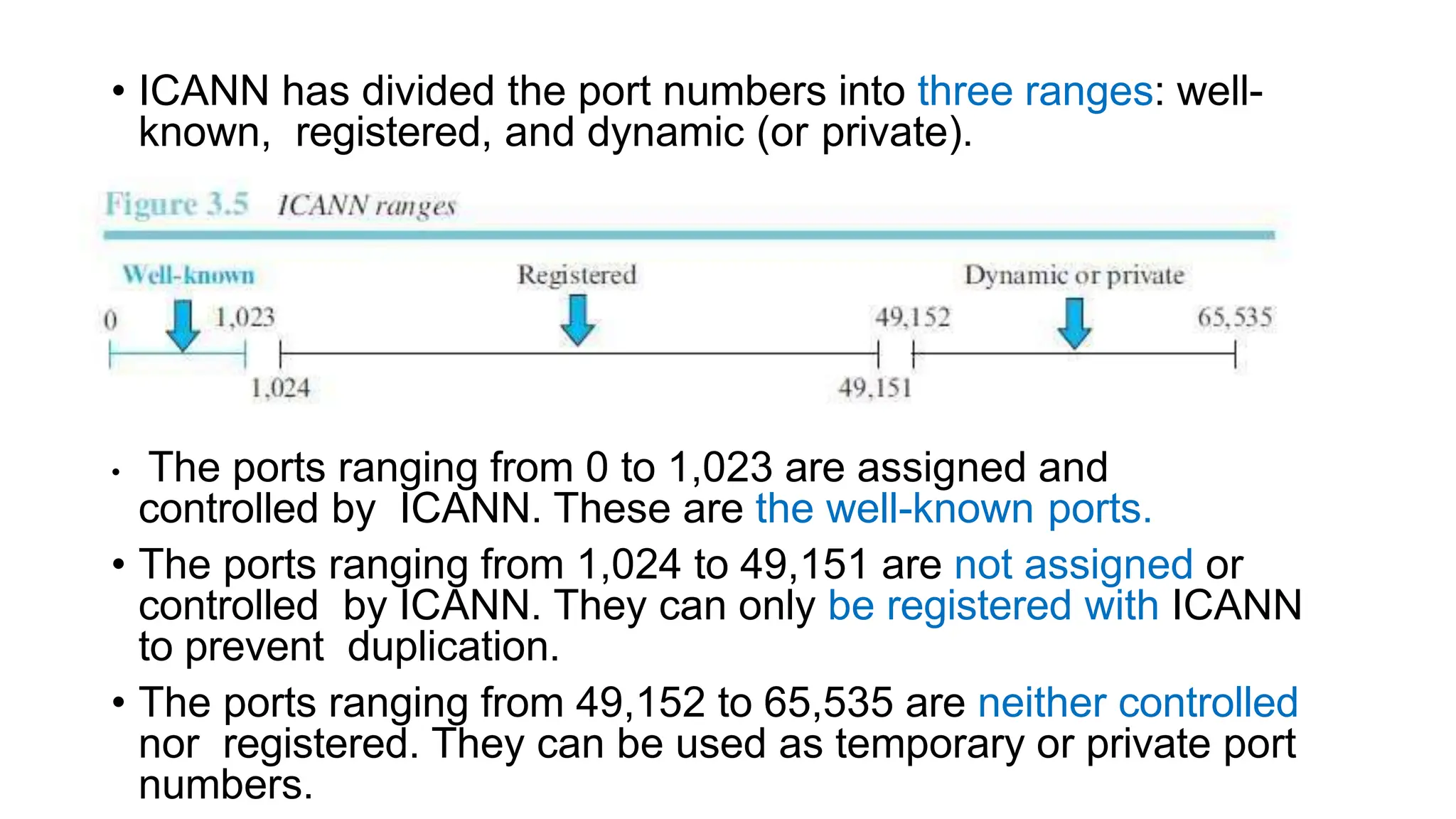 • ICANN has divided the port numbers into three ranges: well-
known, registered, and dynamic (or private).
• The ports ranging from 0 to 1,023 are assigned and
controlled by ICANN. These are the well-known ports.
• The ports ranging from 1,024 to 49,151 are not assigned or
controlled by ICANN. They can only be registered with ICANN
to prevent duplication.
• The ports ranging from 49,152 to 65,535 are neither controlled
nor registered. They can be used as temporary or private port
numbers.
 