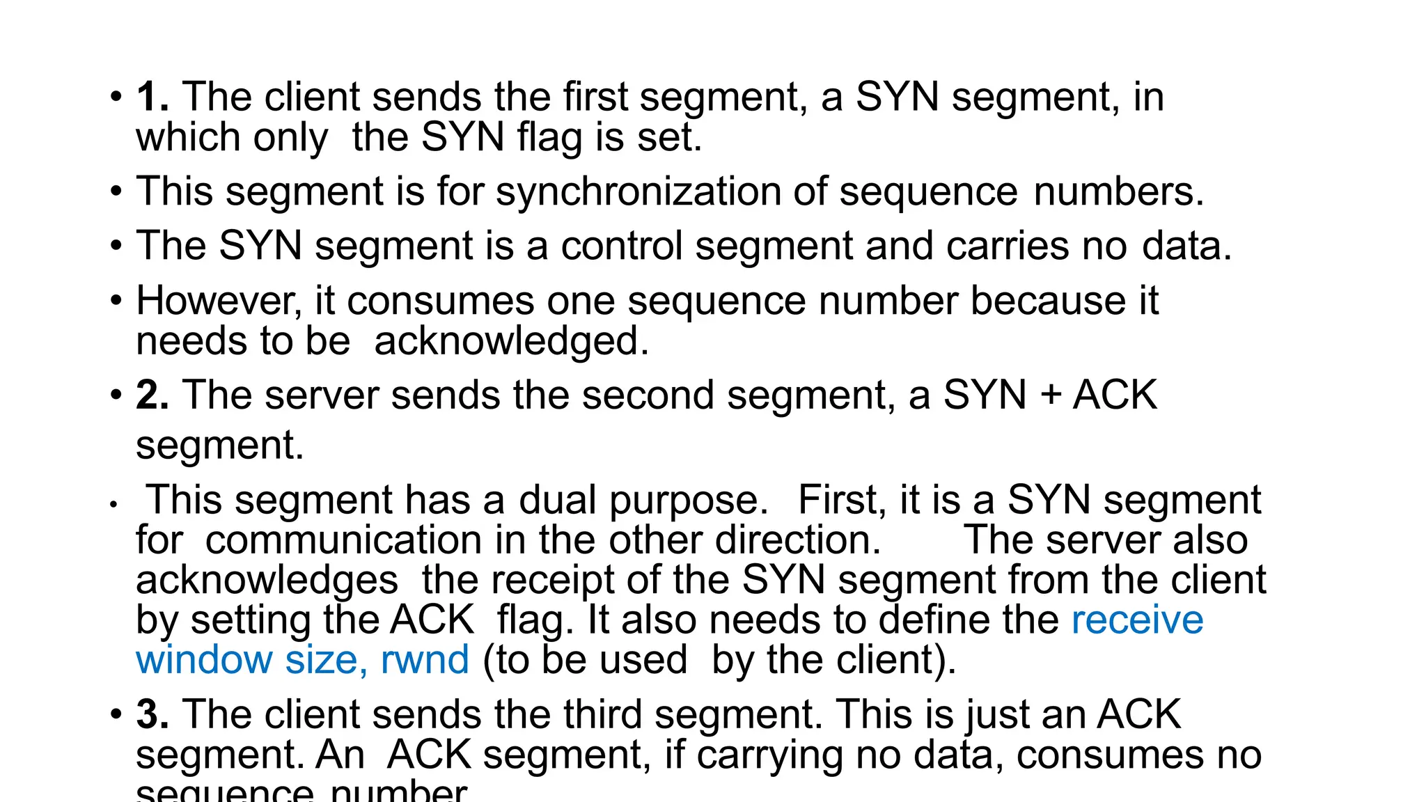 • 1. The client sends the first segment, a SYN segment, in
which only the SYN flag is set.
• This segment is for synchronization of sequence numbers.
• The SYN segment is a control segment and carries no data.
• However, it consumes one sequence number because it
needs to be acknowledged.
• 2. The server sends the second segment, a SYN + ACK
segment.
• This segment has a dual purpose. First, it is a SYN segment
for communication in the other direction. The server also
acknowledges the receipt of the SYN segment from the client
by setting the ACK flag. It also needs to define the receive
window size, rwnd (to be used by the client).
• 3. The client sends the third segment. This is just an ACK
segment. An ACK segment, if carrying no data, consumes no
 
