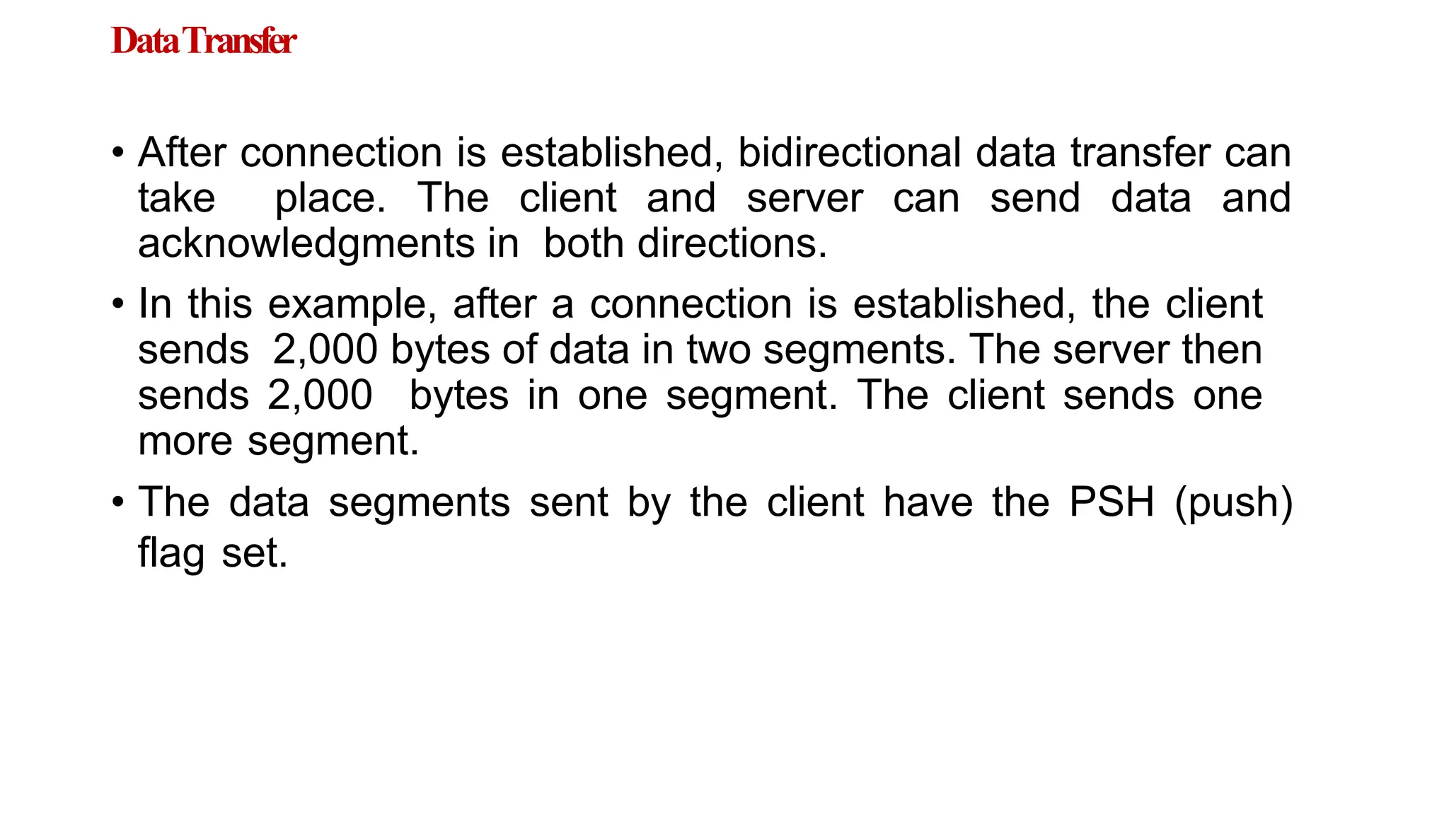 DataTransfer
• After connection is established, bidirectional data transfer can
take place. The client and server can send data and
acknowledgments in both directions.
• In this example, after a connection is established, the client
sends 2,000 bytes of data in two segments. The server then
sends 2,000 bytes in one segment. The client sends one
more segment.
• The data segments sent by the client have the PSH (push)
flag set.
 