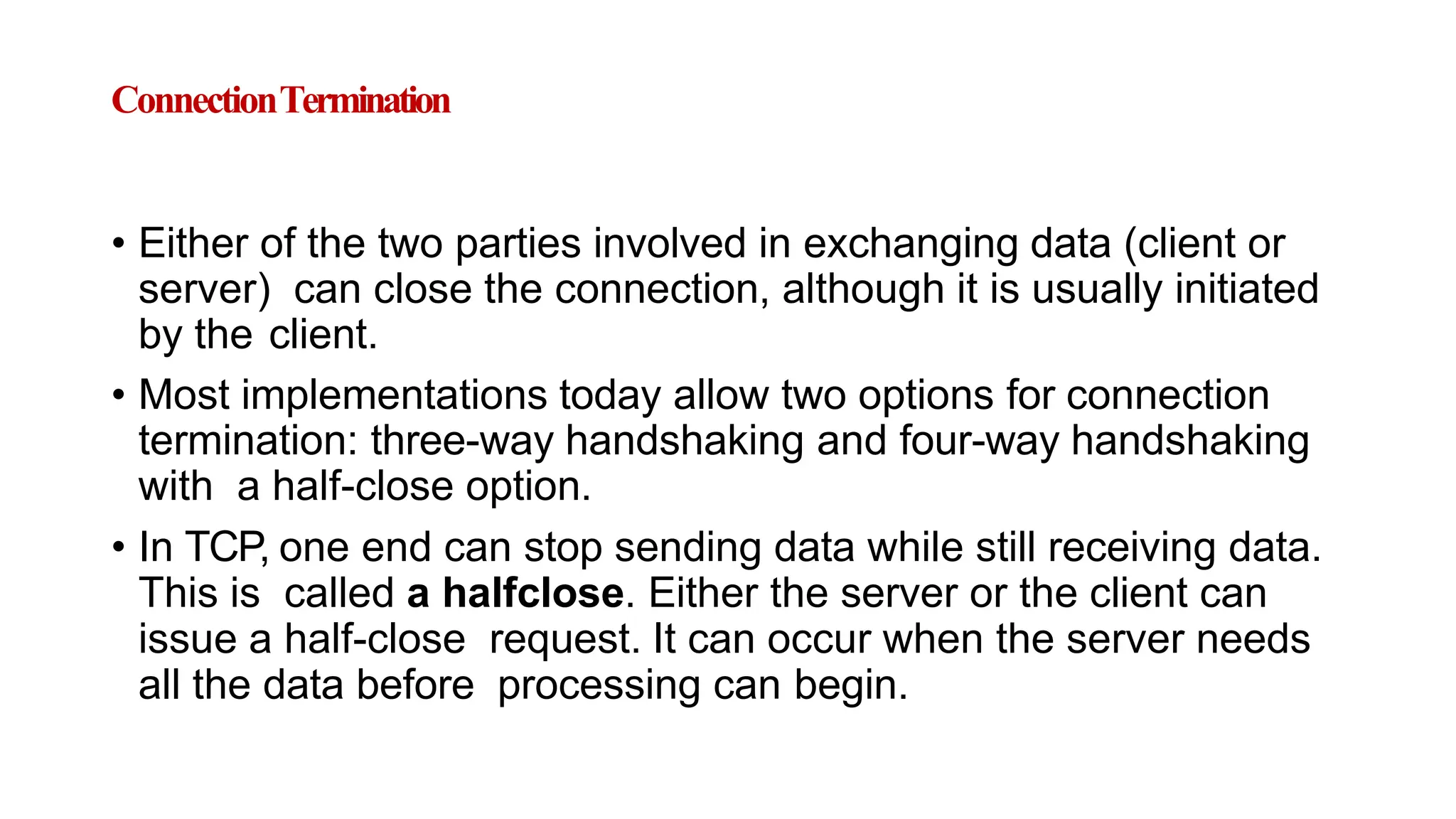 ConnectionTermination
• Either of the two parties involved in exchanging data (client or
server) can close the connection, although it is usually initiated
by the client.
• Most implementations today allow two options for connection
termination: three-way handshaking and four-way handshaking
with a half-close option.
• In TCP, one end can stop sending data while still receiving data.
This is called a halfclose. Either the server or the client can
issue a half-close request. It can occur when the server needs
all the data before processing can begin.
 