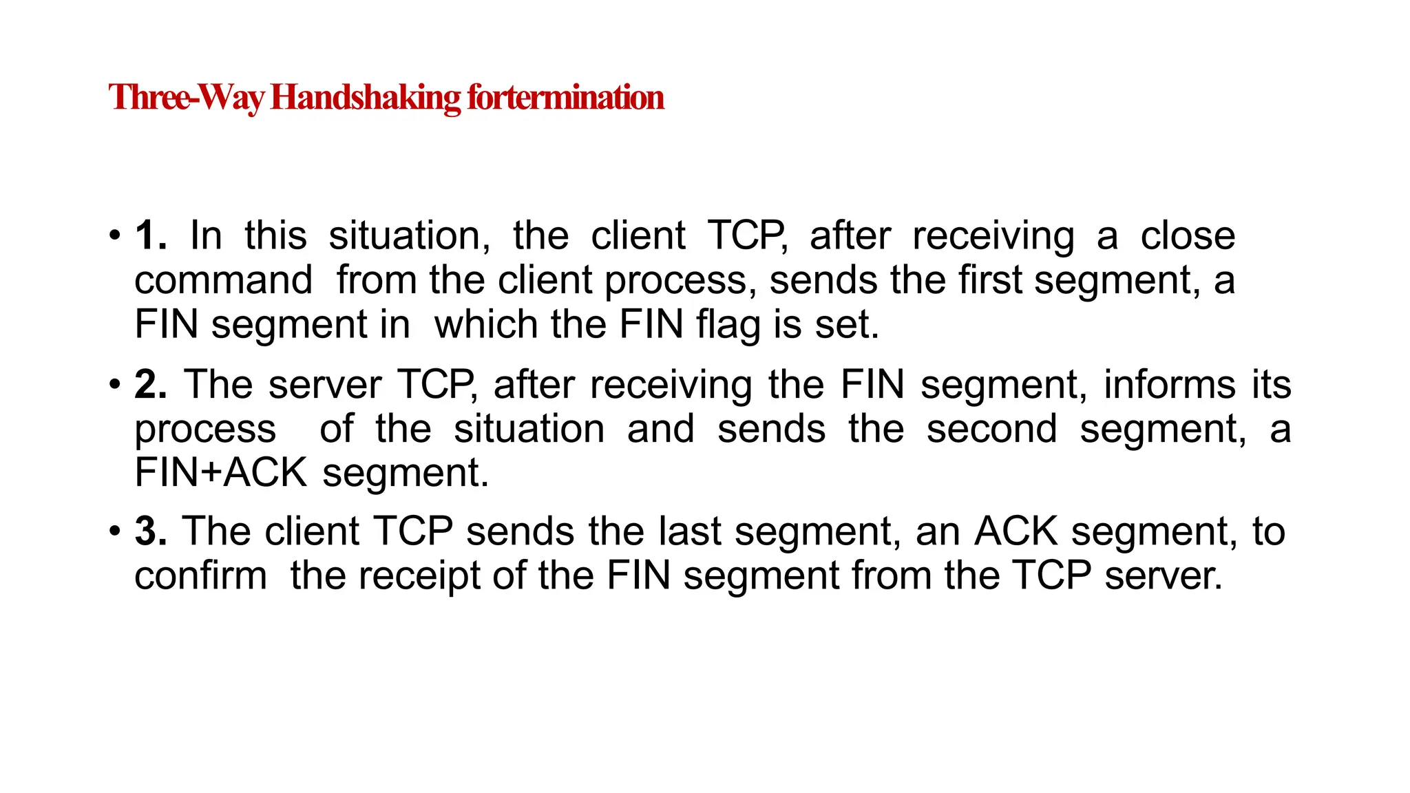 Three-WayHandshakingfortermination
• 1. In this situation, the client TCP, after receiving a close
command from the client process, sends the first segment, a
FIN segment in which the FIN flag is set.
• 2. The server TCP, after receiving the FIN segment, informs its
process of the situation and sends the second segment, a
FIN+ACK segment.
• 3. The client TCP sends the last segment, an ACK segment, to
confirm the receipt of the FIN segment from the TCP server.
 