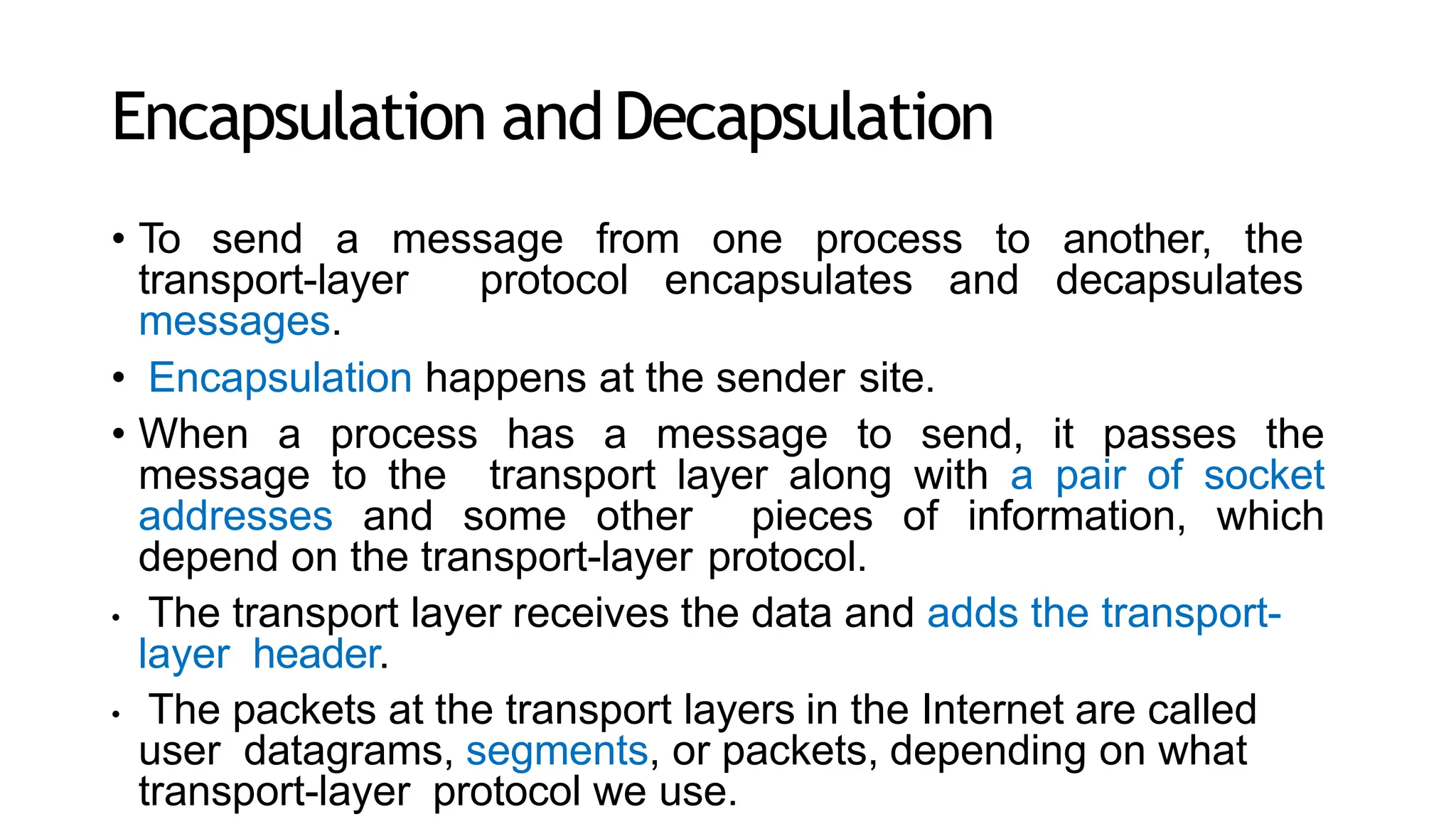 Encapsulation andDecapsulation
• To send a message from one process to another, the
transport-layer protocol encapsulates and decapsulates
messages.
• Encapsulation happens at the sender site.
• When a process has a message to send, it passes the
message to the transport layer along with a pair of socket
addresses and some other pieces of information, which
depend on the transport-layer protocol.
• The transport layer receives the data and adds the transport-
layer header.
• The packets at the transport layers in the Internet are called
user datagrams, segments, or packets, depending on what
transport-layer protocol we use.
 
