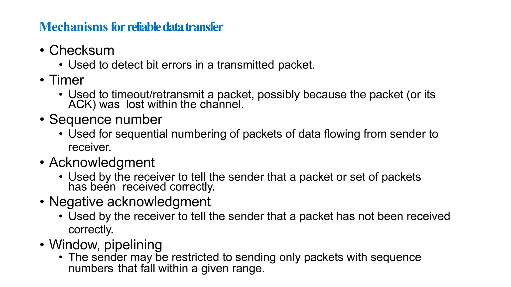 Mechanisms forreliabledatatransfer
• Checksum
• Used to detect bit errors in a transmitted packet.
• Timer
• Used to timeout/retransmit a packet, possibly because the packet (or its
ACK) was lost within the channel.
• Sequence number
• Used for sequential numbering of packets of data flowing from sender to
receiver.
• Acknowledgment
• Used by the receiver to tell the sender that a packet or set of packets
has been received correctly.
• Negative acknowledgment
• Used by the receiver to tell the sender that a packet has not been received
correctly.
• Window, pipelining
• The sender may be restricted to sending only packets with sequence
numbers that fall within a given range.
 