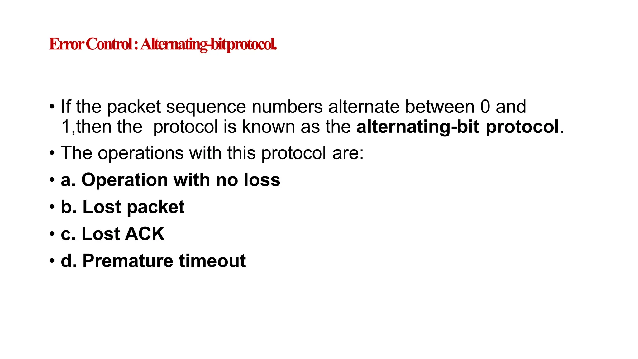 ErrorControl:Alternating-bitprotocol.
• If the packet sequence numbers alternate between 0 and
1,then the protocol is known as the alternating-bit protocol.
• The operations with this protocol are:
• a. Operation with no loss
• b. Lost packet
• c. Lost ACK
• d. Premature timeout
 